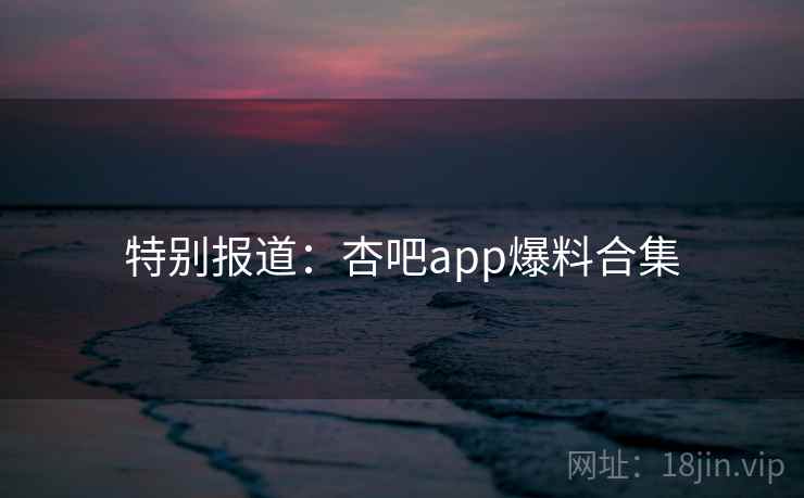 特别报道:杏吧app爆料合集